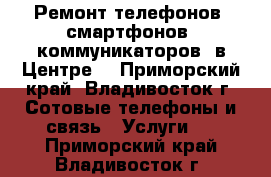 Ремонт телефонов, смартфонов, коммуникаторов (в Центре) - Приморский край, Владивосток г. Сотовые телефоны и связь » Услуги   . Приморский край,Владивосток г.